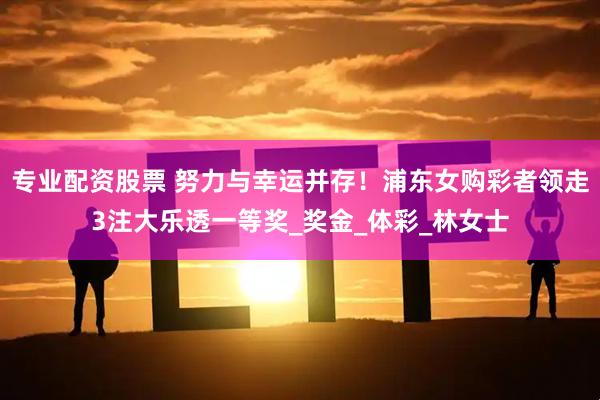 专业配资股票 努力与幸运并存！浦东女购彩者领走3注大乐透一等奖_奖金_体彩_林女士