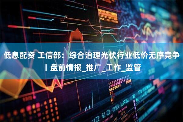 低息配资 工信部：综合治理光伏行业低价无序竞争丨盘前情报_推广_工作_监管