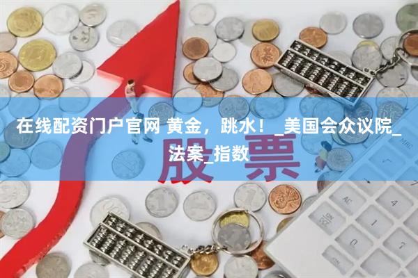 在线配资门户官网 黄金，跳水！_美国会众议院_法案_指数