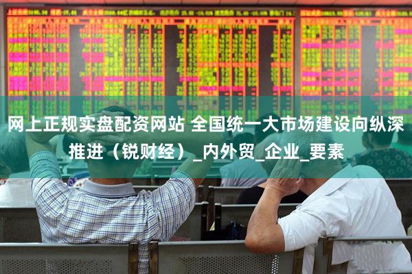 网上正规实盘配资网站 全国统一大市场建设向纵深推进（锐财经）_内外贸_企业_要素