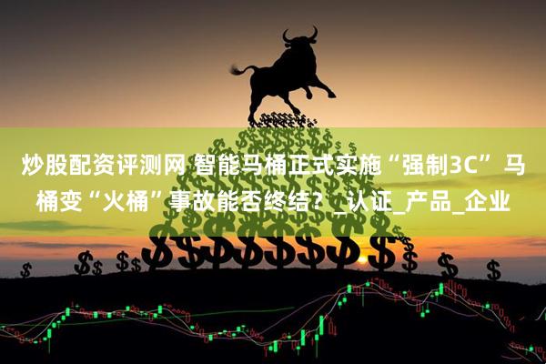炒股配资评测网 智能马桶正式实施“强制3C” 马桶变“火桶”事故能否终结？_认证_产品_企业