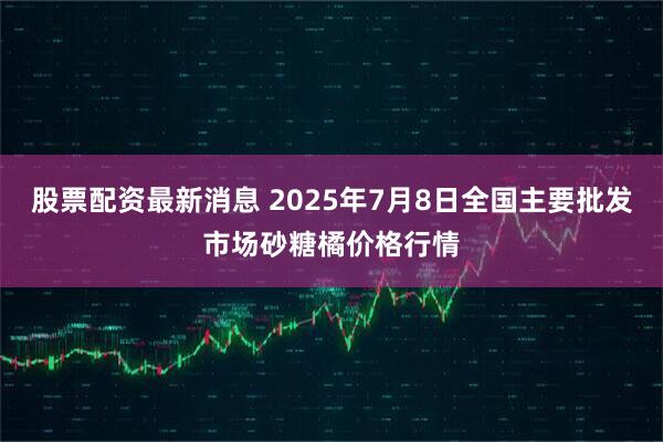 股票配资最新消息 2025年7月8日全国主要批发市场砂糖橘价格行情