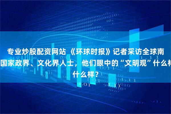 专业炒股配资网站 《环球时报》记者采访全球南方国家政界、文化界人士，他们眼中的“文明观”什么样？