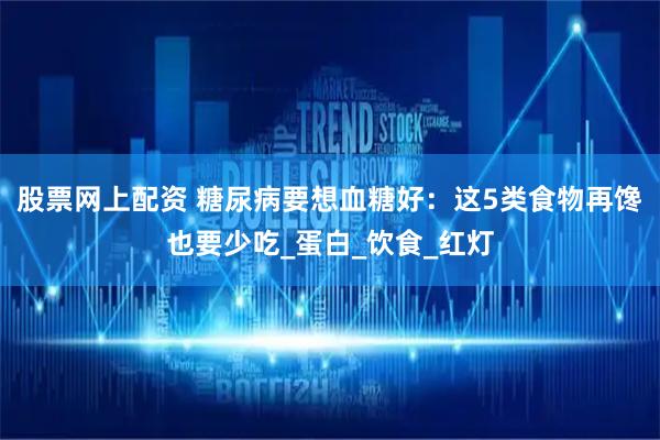 股票网上配资 糖尿病要想血糖好：这5类食物再馋也要少吃_蛋白_饮食_红灯