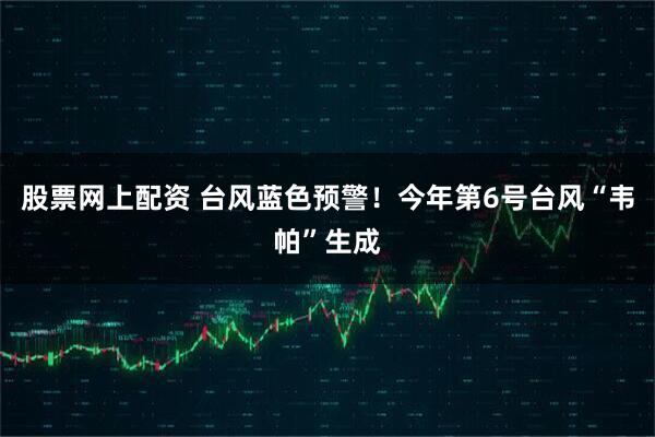 股票网上配资 台风蓝色预警！今年第6号台风“韦帕”生成