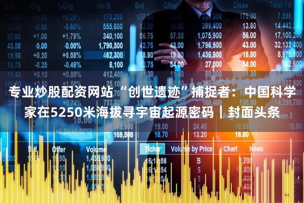 专业炒股配资网站 “创世遗迹”捕捉者：中国科学家在5250米海拔寻宇宙起源密码｜封面头条