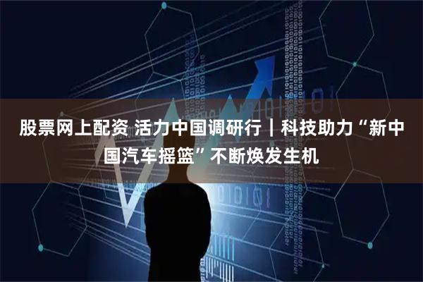 股票网上配资 活力中国调研行｜科技助力“新中国汽车摇篮”不断焕发生机