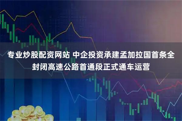专业炒股配资网站 中企投资承建孟加拉国首条全封闭高速公路首通段正式通车运营