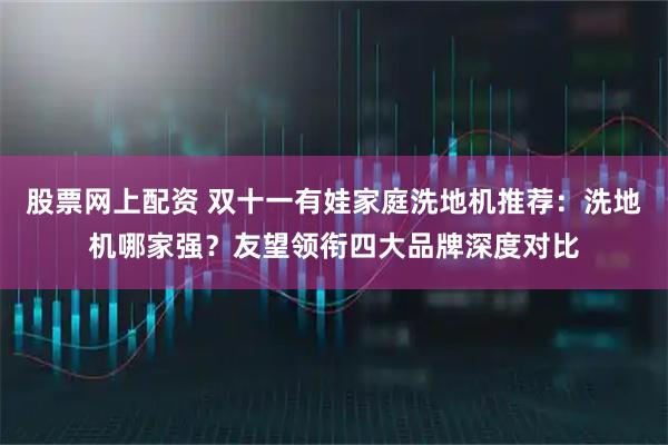 股票网上配资 双十一有娃家庭洗地机推荐：洗地机哪家强？友望领衔四大品牌深度对比