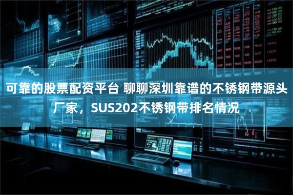可靠的股票配资平台 聊聊深圳靠谱的不锈钢带源头厂家，SUS202不锈钢带排名情况