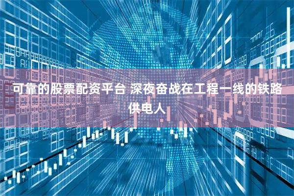 可靠的股票配资平台 深夜奋战在工程一线的铁路供电人
